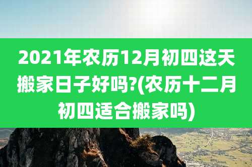 2021年农历12月初四这天搬家日子好吗?(农历十二月初四适合搬家吗)