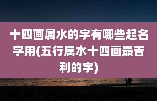 十四画属水的字有哪些起名字用(五行属水十四画最吉利的字)