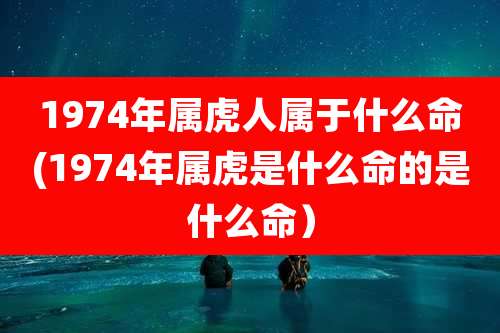 1974年属虎人属于什么命(1974年属虎是什么命的是什么命）