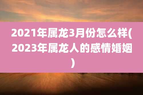 2021年属龙3月份怎么样(2023年属龙人的感情婚姻）