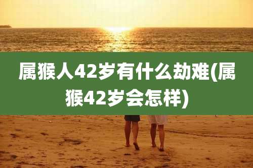 属猴人42岁有什么劫难(属猴42岁会怎样)