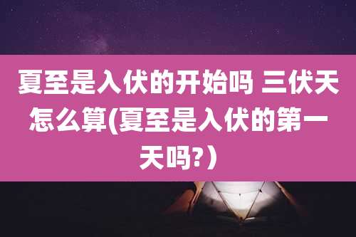 夏至是入伏的开始吗 三伏天怎么算(夏至是入伏的第一天吗?）