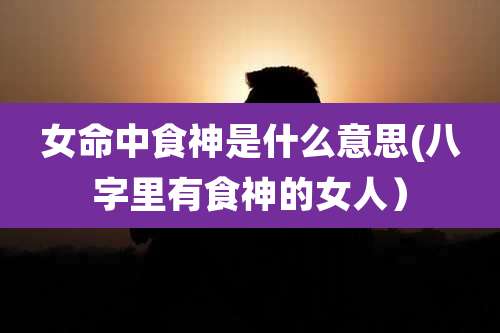女命中食神是什么意思(八字里有食神的女人)