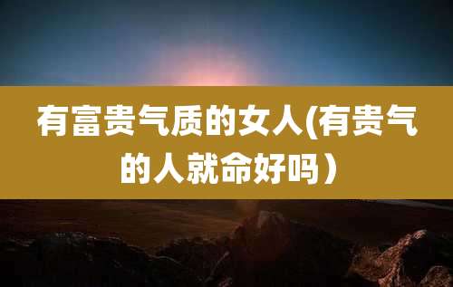 有富贵气质的女人(有贵气的人就命好吗）