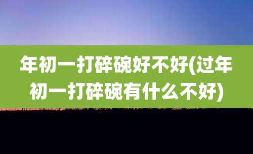 年初一打碎碗好不好(过年初一打碎碗有什么不好)