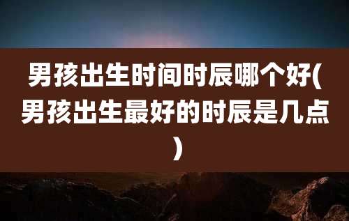 男孩出生时间时辰哪个好(男孩出生最好的时辰是几点)