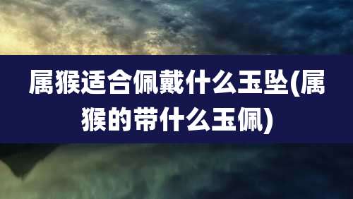 属猴适合佩戴什么玉坠(属猴的带什么玉佩)