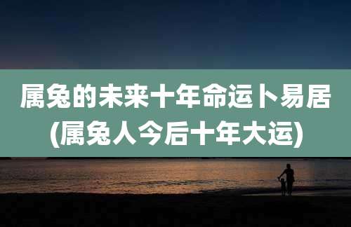 属兔的未来十年命运卜易居(属兔人今后十年大运)