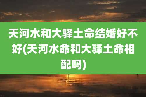 天河水和大驿土命结婚好不好(天河水命和大驿土命相配吗)