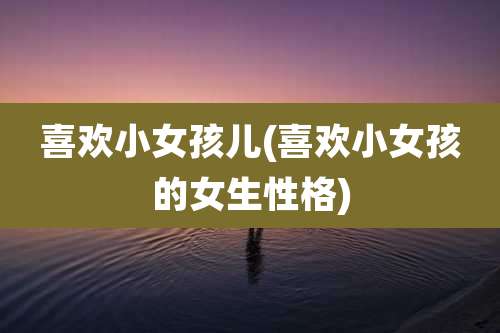 喜欢小女孩儿(喜欢小女孩的女生性格)