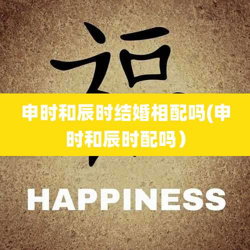 申时和辰时结婚相配吗(申时和辰时配吗）