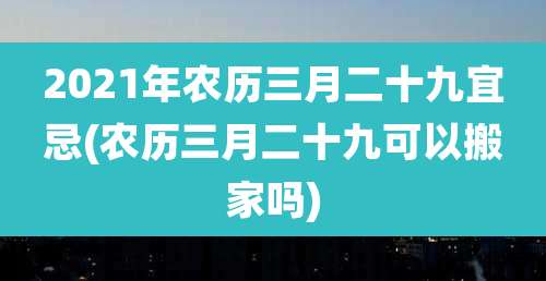 2021年农历三月二十九宜忌(农历三月二十九可以搬家吗)