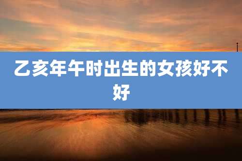 乙亥年午时出生的女孩好不好