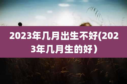 2023年几月出生不好(2023年几月生的好)