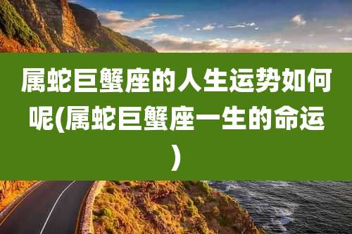 属蛇巨蟹座的人生运势如何呢(属蛇巨蟹座一生的命运)