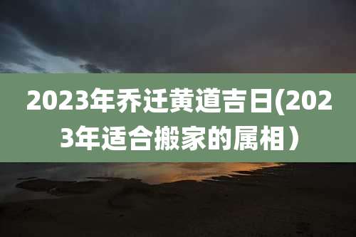 2023年乔迁黄道吉日(2023年适合搬家的属相)