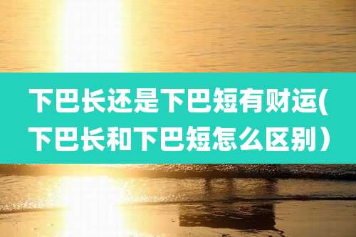 下巴长还是下巴短有财运(下巴长和下巴短怎么区别）
