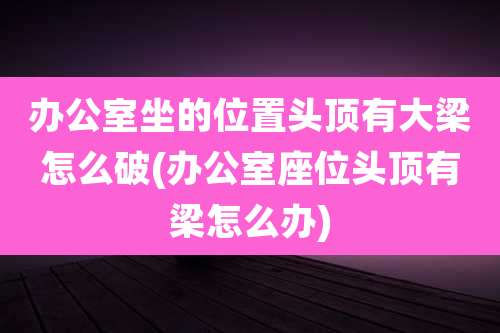 办公室坐的位置头顶有大梁怎么破(办公室座位头顶有梁怎么办)