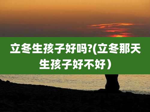 立冬生孩子好吗?(立冬那天生孩子好不好）