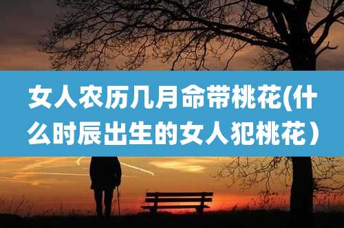女人农历几月命带桃花(什么时辰出生的女人犯桃花)