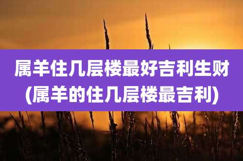 属羊住几层楼最好吉利生财(属羊的住几层楼最吉利)