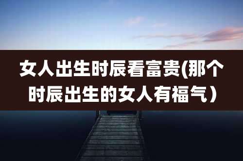 女人出生时辰看富贵(那个时辰出生的女人有福气）