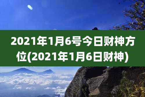2021年1月6号今日财神方位(2021年1月6日财神)