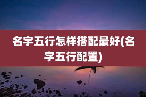名字五行怎样搭配最好(名字五行配置)