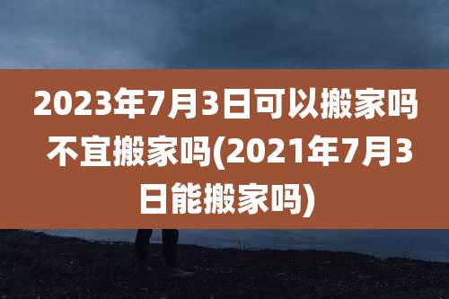 2023年7月3日可以搬家吗 不宜搬家吗(2021年7月3日能搬家吗)
