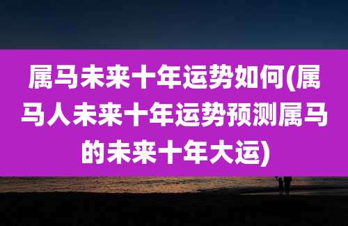 属马未来十年运势如何(属马人未来十年运势预测属马的未来十年大运)