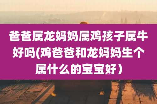 爸爸属龙妈妈属鸡孩子属牛好吗(鸡爸爸和龙妈妈生个属什么的宝宝好）