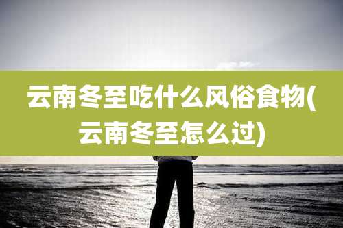 云南冬至吃什么风俗食物(云南冬至怎么过)
