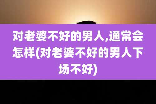 对老婆不好的男人,通常会怎样(对老婆不好的男人下场不好)