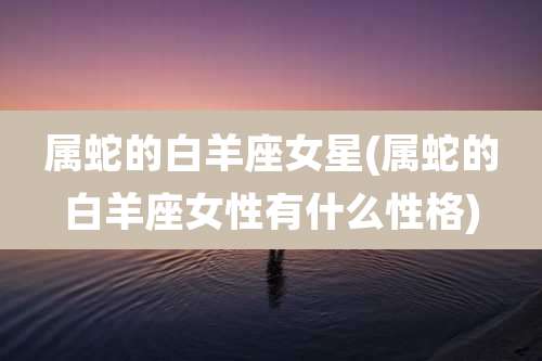 属蛇的白羊座女星(属蛇的白羊座女性有什么性格)
