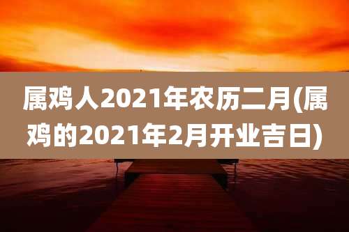 属鸡人2021年农历二月(属鸡的2021年2月开业吉日)