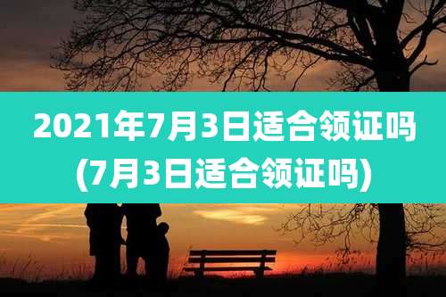 2021年7月3日适合领证吗(7月3日适合领证吗)