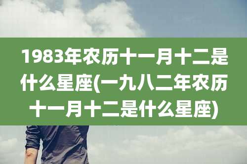 1983年农历十一月十二是什么星座(一九八二年农历十一月十二是什么星座)