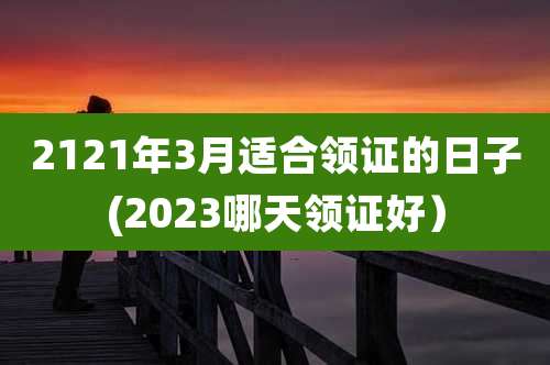 2121年3月适合领证的日子(2023哪天领证好）