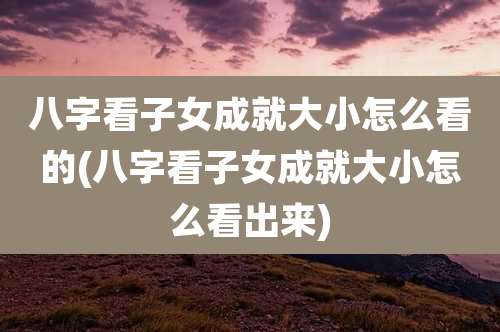 八字看子女成就大小怎么看的(八字看子女成就大小怎么看出来)