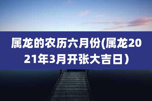 属龙的农历六月份(属龙2021年3月开张大吉日)