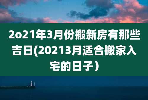 2o21年3月份搬新房有那些吉日(20213月适合搬家入宅的日子)