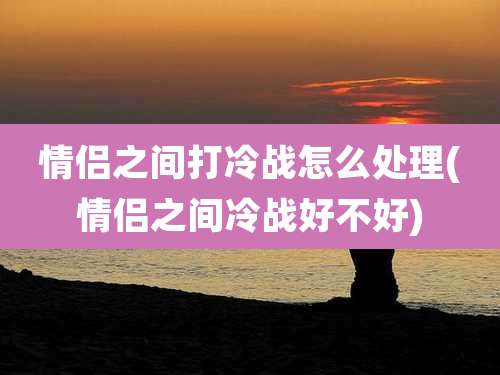 情侣之间打冷战怎么处理(情侣之间冷战好不好)