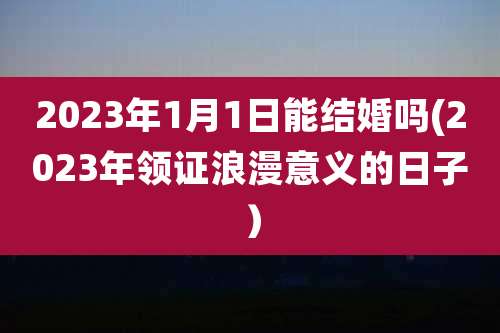 2023年1月1日能结婚吗(2023年领证浪漫意义的日子)
