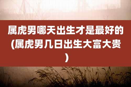 属虎男哪天出生才是最好的(属虎男几日出生大富大贵)