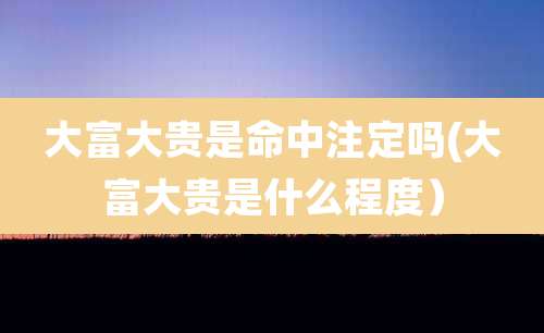 大富大贵是命中注定吗(大富大贵是什么程度)