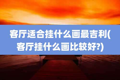 客厅适合挂什么画最吉利(客厅挂什么画比较好?)