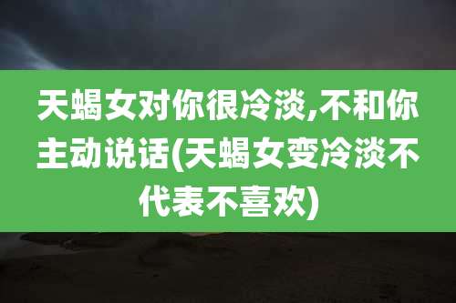天蝎女对你很冷淡,不和你主动说话(天蝎女变冷淡不代表不喜欢)