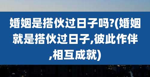 婚姻是搭伙过日子吗?(婚姻就是搭伙过日子,彼此作伴,相互成就)