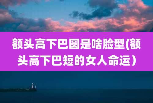 额头高下巴圆是啥脸型(额头高下巴短的女人命运）