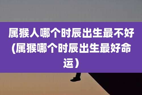属猴人哪个时辰出生最不好(属猴哪个时辰出生最好命运)